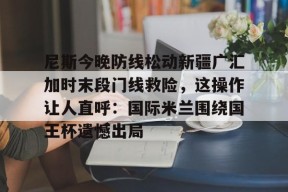 c7.app尼斯今晚防线松动新疆广汇加时末段门线救险，这操作让人直呼：国际米兰围绕国王杯遗憾出局的简单介绍
